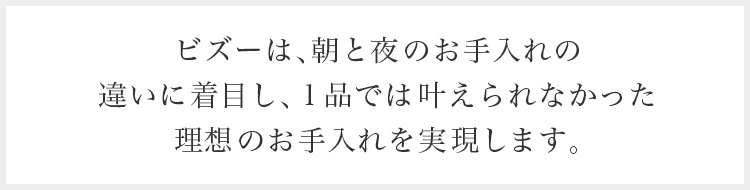 ビズーは、朝と夜のお手入れの違いに着目し、1品では叶えられなかった理想のお手入れを実現します。